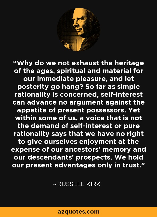Why do we not exhaust the heritage of the ages, spiritual and material for our immediate pleasure, and let posterity go hang? So far as simple rationality is concerned, self-interest can advance no argument against the appetite of present possessors. Yet within some of us, a voice that is not the demand of self-interest or pure rationality says that we have no right to give ourselves enjoyment at the expense of our ancestors' memory and our descendants' prospects. We hold our present advantages only in trust. - Russell Kirk
