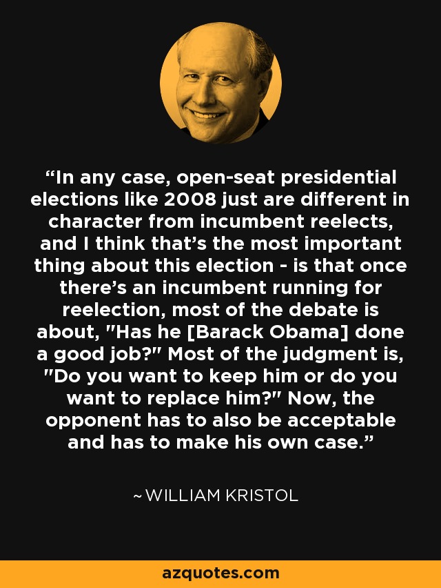 In any case, open-seat presidential elections like 2008 just are different in character from incumbent reelects, and I think that's the most important thing about this election - is that once there's an incumbent running for reelection, most of the debate is about, 