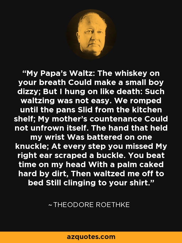 My Papa's Waltz: The whiskey on your breath Could make a small boy dizzy; But I hung on like death: Such waltzing was not easy. We romped until the pans Slid from the kitchen shelf; My mother's countenance Could not unfrown itself. The hand that held my wrist Was battered on one knuckle; At every step you missed My right ear scraped a buckle. You beat time on my head With a palm caked hard by dirt, Then waltzed me off to bed Still clinging to your shirt. - Theodore Roethke