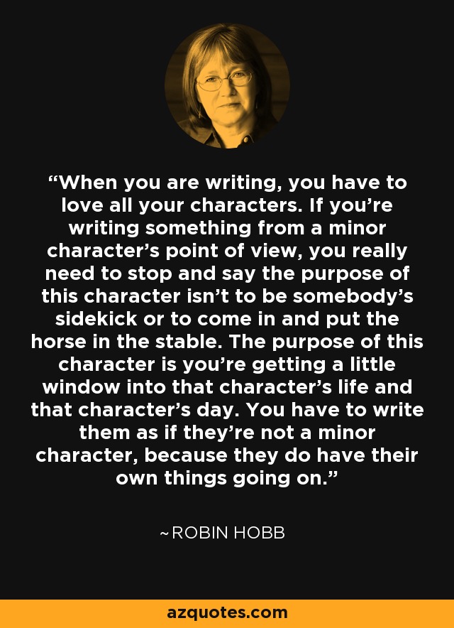 When you are writing, you have to love all your characters. If you're writing something from a minor character's point of view, you really need to stop and say the purpose of this character isn't to be somebody's sidekick or to come in and put the horse in the stable. The purpose of this character is you're getting a little window into that character's life and that character's day. You have to write them as if they're not a minor character, because they do have their own things going on. - Robin Hobb