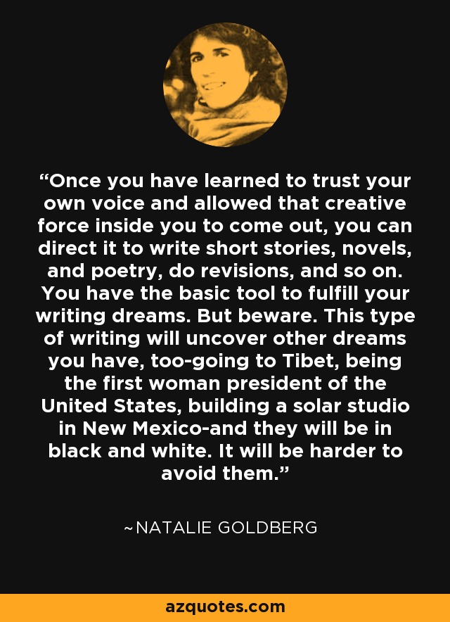 Once you have learned to trust your own voice and allowed that creative force inside you to come out, you can direct it to write short stories, novels, and poetry, do revisions, and so on. You have the basic tool to fulfill your writing dreams. But beware. This type of writing will uncover other dreams you have, too-going to Tibet, being the first woman president of the United States, building a solar studio in New Mexico-and they will be in black and white. It will be harder to avoid them. - Natalie Goldberg