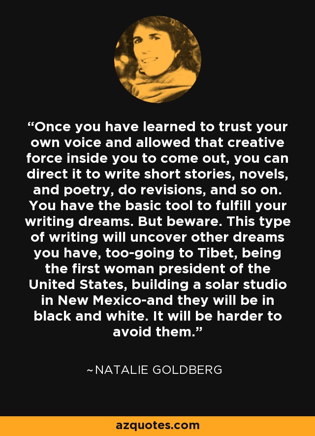 Once you have learned to trust your own voice and allowed that creative force inside you to come out, you can direct it to write short stories, novels, and poetry, do revisions, and so on. You have the basic tool to fulfill your writing dreams. But beware. This type of writing will uncover other dreams you have, too-going to Tibet, being the first woman president of the United States, building a solar studio in New Mexico-and they will be in black and white. It will be harder to avoid them. - Natalie Goldberg