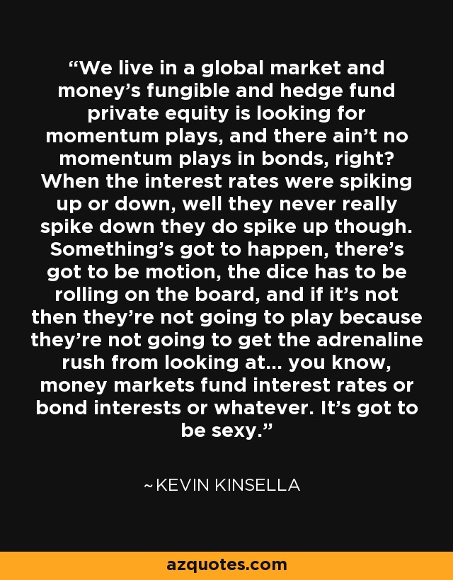 We live in a global market and money's fungible and hedge fund private equity is looking for momentum plays, and there ain't no momentum plays in bonds, right? When the interest rates were spiking up or down, well they never really spike down they do spike up though. Something's got to happen, there's got to be motion, the dice has to be rolling on the board, and if it's not then they're not going to play because they're not going to get the adrenaline rush from looking at... you know, money markets fund interest rates or bond interests or whatever. It's got to be sexy. - Kevin Kinsella