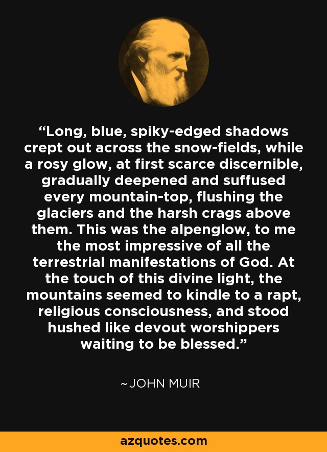 Long, blue, spiky-edged shadows crept out across the snow-fields, while a rosy glow, at first scarce discernible, gradually deepened and suffused every mountain-top, flushing the glaciers and the harsh crags above them. This was the alpenglow, to me the most impressive of all the terrestrial manifestations of God. At the touch of this divine light, the mountains seemed to kindle to a rapt, religious consciousness, and stood hushed like devout worshippers waiting to be blessed. - John Muir