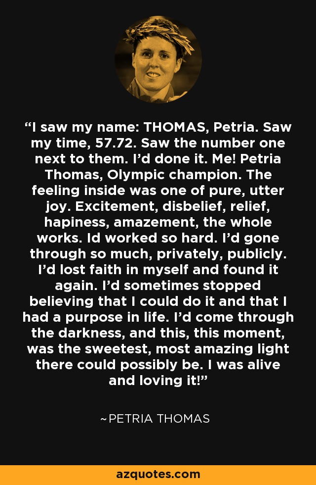 I saw my name: THOMAS, Petria. Saw my time, 57.72. Saw the number one next to them. I'd done it. Me! Petria Thomas, Olympic champion. The feeling inside was one of pure, utter joy. Excitement, disbelief, relief, hapiness, amazement, the whole works. Id worked so hard. I'd gone through so much, privately, publicly. I'd lost faith in myself and found it again. I'd sometimes stopped believing that I could do it and that I had a purpose in life. I'd come through the darkness, and this, this moment, was the sweetest, most amazing light there could possibly be. I was alive and loving it! - Petria Thomas