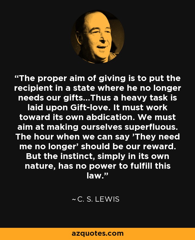 The proper aim of giving is to put the recipient in a state where he no longer needs our gifts...Thus a heavy task is laid upon Gift-love. It must work toward its own abdication. We must aim at making ourselves superfluous. The hour when we can say 'They need me no longer' should be our reward. But the instinct, simply in its own nature, has no power to fulfill this law. - C. S. Lewis