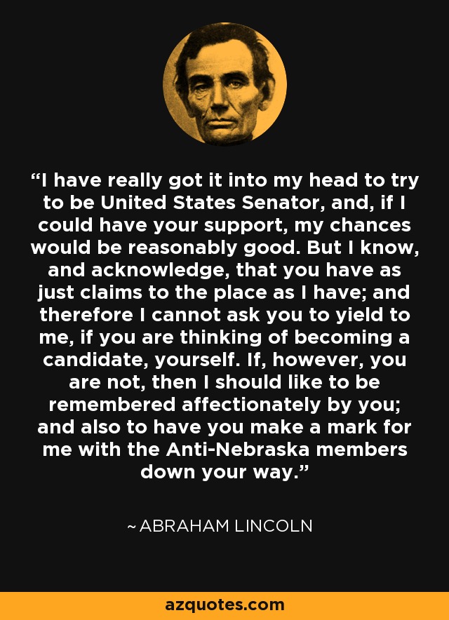 I have really got it into my head to try to be United States Senator, and, if I could have your support, my chances would be reasonably good. But I know, and acknowledge, that you have as just claims to the place as I have; and therefore I cannot ask you to yield to me, if you are thinking of becoming a candidate, yourself. If, however, you are not, then I should like to be remembered affectionately by you; and also to have you make a mark for me with the Anti-Nebraska members down your way. - Abraham Lincoln