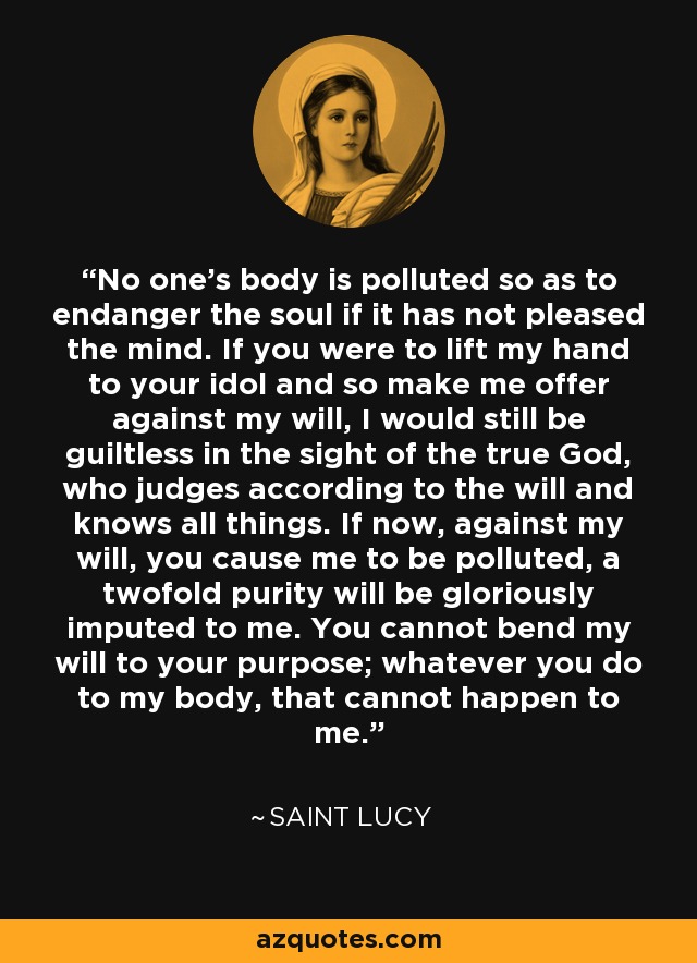 No one's body is polluted so as to endanger the soul if it has not pleased the mind. If you were to lift my hand to your idol and so make me offer against my will, I would still be guiltless in the sight of the true God, who judges according to the will and knows all things. If now, against my will, you cause me to be polluted, a twofold purity will be gloriously imputed to me. You cannot bend my will to your purpose; whatever you do to my body, that cannot happen to me. - Saint Lucy