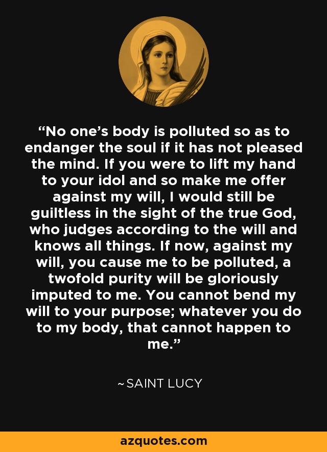 No one's body is polluted so as to endanger the soul if it has not pleased the mind. If you were to lift my hand to your idol and so make me offer against my will, I would still be guiltless in the sight of the true God, who judges according to the will and knows all things. If now, against my will, you cause me to be polluted, a twofold purity will be gloriously imputed to me. You cannot bend my will to your purpose; whatever you do to my body, that cannot happen to me. - Saint Lucy