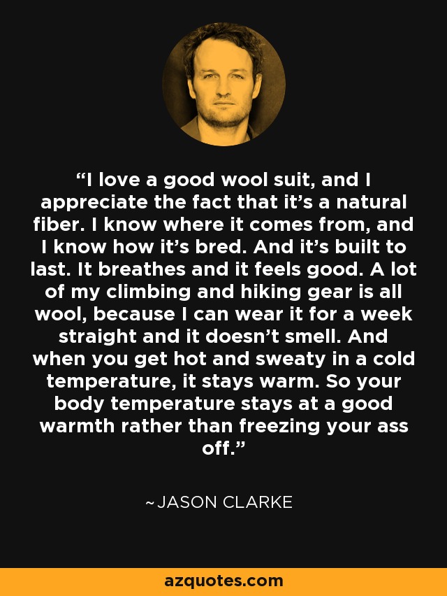 I love a good wool suit, and I appreciate the fact that it's a natural fiber. I know where it comes from, and I know how it's bred. And it's built to last. It breathes and it feels good. A lot of my climbing and hiking gear is all wool, because I can wear it for a week straight and it doesn't smell. And when you get hot and sweaty in a cold temperature, it stays warm. So your body temperature stays at a good warmth rather than freezing your ass off. - Jason Clarke