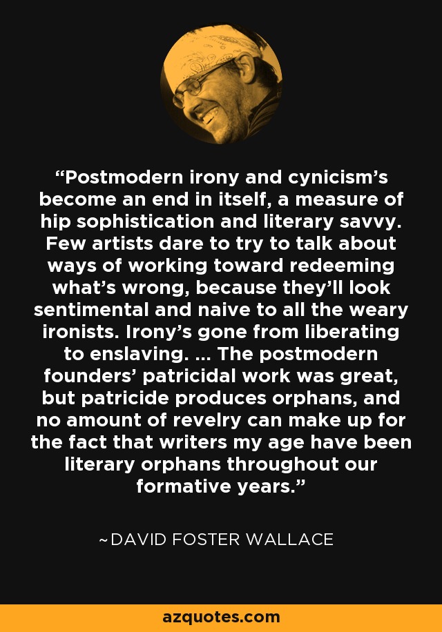 Postmodern irony and cynicism's become an end in itself, a measure of hip sophistication and literary savvy. Few artists dare to try to talk about ways of working toward redeeming what's wrong, because they'll look sentimental and naive to all the weary ironists. Irony's gone from liberating to enslaving. ... The postmodern founders' patricidal work was great, but patricide produces orphans, and no amount of revelry can make up for the fact that writers my age have been literary orphans throughout our formative years. - David Foster Wallace