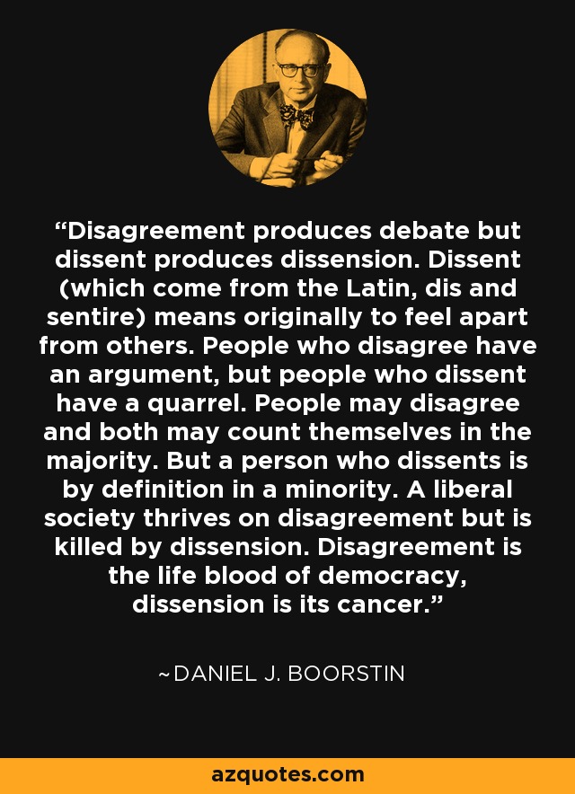 Disagreement produces debate but dissent produces dissension. Dissent (which come from the Latin, dis and sentire) means originally to feel apart from others. People who disagree have an argument, but people who dissent have a quarrel. People may disagree and both may count themselves in the majority. But a person who dissents is by definition in a minority. A liberal society thrives on disagreement but is killed by dissension. Disagreement is the life blood of democracy, dissension is its cancer. - Daniel J. Boorstin