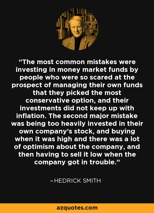 The most common mistakes were investing in money market funds by people who were so scared at the prospect of managing their own funds that they picked the most conservative option, and their investments did not keep up with inflation. The second major mistake was being too heavily invested in their own company's stock, and buying when it was high and there was a lot of optimism about the company, and then having to sell it low when the company got in trouble. - Hedrick Smith