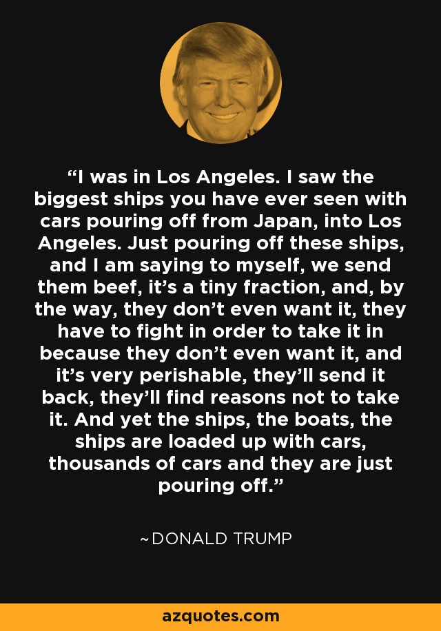 I was in Los Angeles. I saw the biggest ships you have ever seen with cars pouring off from Japan, into Los Angeles. Just pouring off these ships, and I am saying to myself, we send them beef, it's a tiny fraction, and, by the way, they don't even want it, they have to fight in order to take it in because they don't even want it, and it's very perishable, they'll send it back, they'll find reasons not to take it. And yet the ships, the boats, the ships are loaded up with cars, thousands of cars and they are just pouring off. - Donald Trump