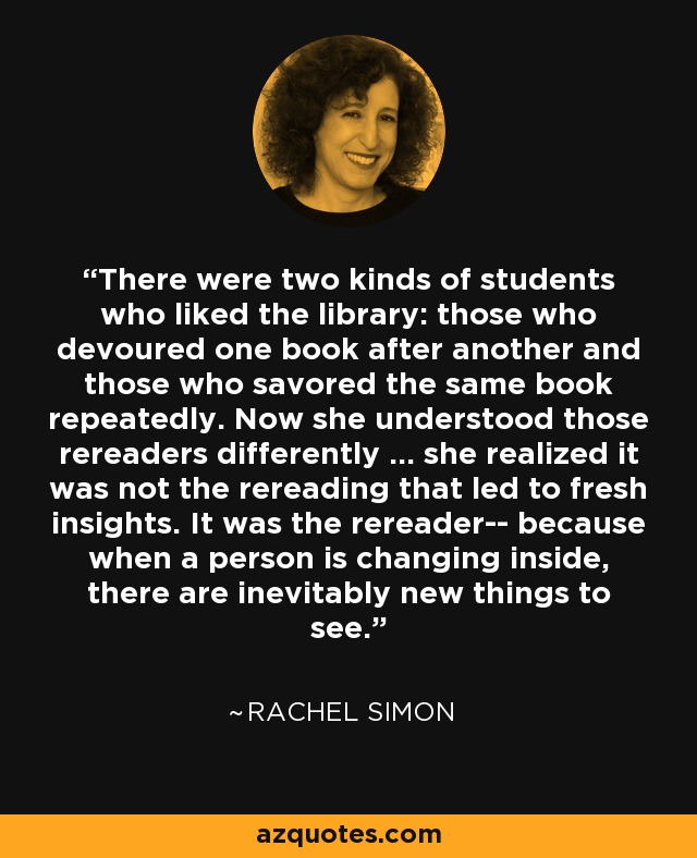 There were two kinds of students who liked the library: those who devoured one book after another and those who savored the same book repeatedly. Now she understood those rereaders differently ... she realized it was not the rereading that led to fresh insights. It was the rereader-- because when a person is changing inside, there are inevitably new things to see. - Rachel Simon