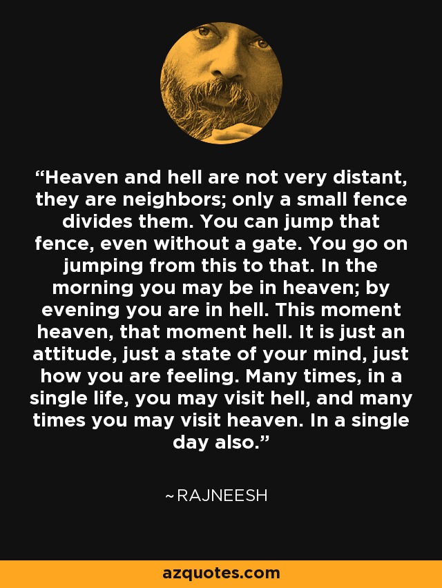 Heaven and hell are not very distant, they are neighbors; only a small fence divides them. You can jump that fence, even without a gate. You go on jumping from this to that. In the morning you may be in heaven; by evening you are in hell. This moment heaven, that moment hell. It is just an attitude, just a state of your mind, just how you are feeling. Many times, in a single life, you may visit hell, and many times you may visit heaven. In a single day also. - Rajneesh