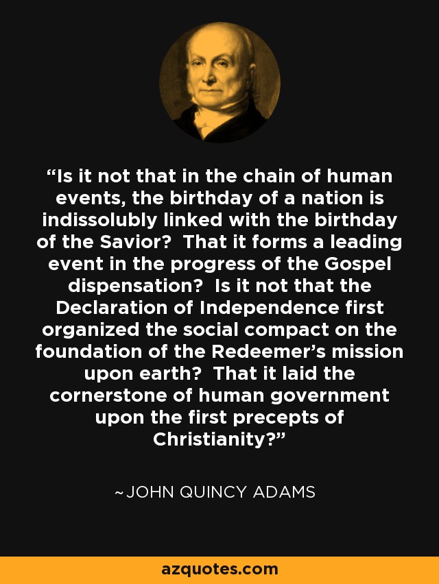 Is it not that in the chain of human events, the birthday of a nation is indissolubly linked with the birthday of the Savior? That it forms a leading event in the progress of the Gospel dispensation? Is it not that the Declaration of Independence first organized the social compact on the foundation of the Redeemer’s mission upon earth? That it laid the cornerstone of human government upon the first precepts of Christianity? - John Quincy Adams