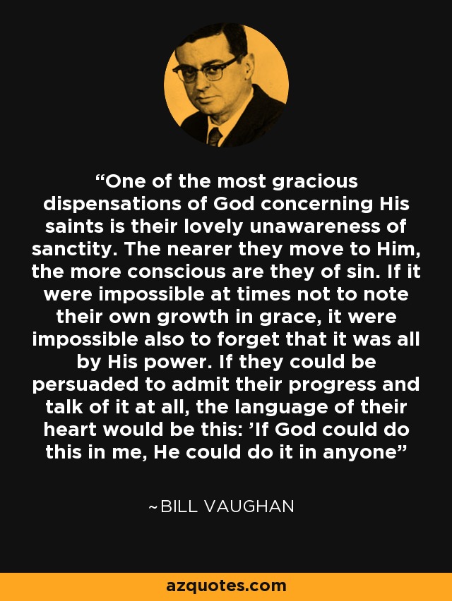 One of the most gracious dispensations of God concerning His saints is their lovely unawareness of sanctity. The nearer they move to Him, the more conscious are they of sin. If it were impossible at times not to note their own growth in grace, it were impossible also to forget that it was all by His power. If they could be persuaded to admit their progress and talk of it at all, the language of their heart would be this: 'If God could do this in me, He could do it in anyone - Bill Vaughan