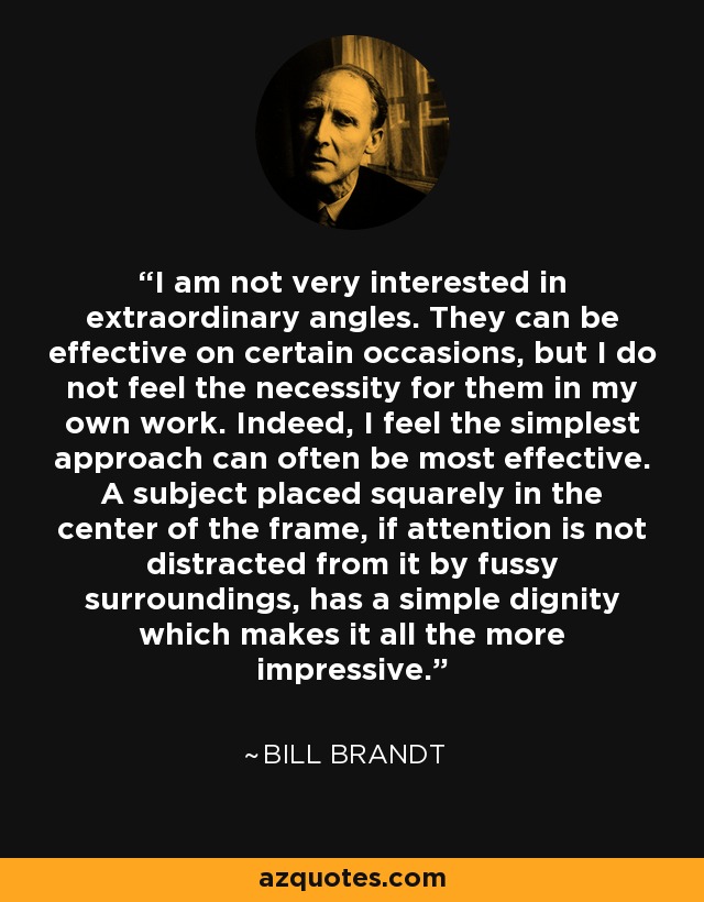 I am not very interested in extraordinary angles. They can be effective on certain occasions, but I do not feel the necessity for them in my own work. Indeed, I feel the simplest approach can often be most effective. A subject placed squarely in the center of the frame, if attention is not distracted from it by fussy surroundings, has a simple dignity which makes it all the more impressive. - Bill Brandt