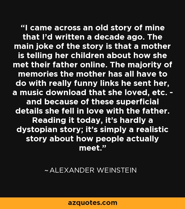 I came across an old story of mine that I'd written a decade ago. The main joke of the story is that a mother is telling her children about how she met their father online. The majority of memories the mother has all have to do with really funny links he sent her, a music download that she loved, etc. - and because of these superficial details she fell in love with the father. Reading it today, it's hardly a dystopian story; it's simply a realistic story about how people actually meet. - Alexander Weinstein