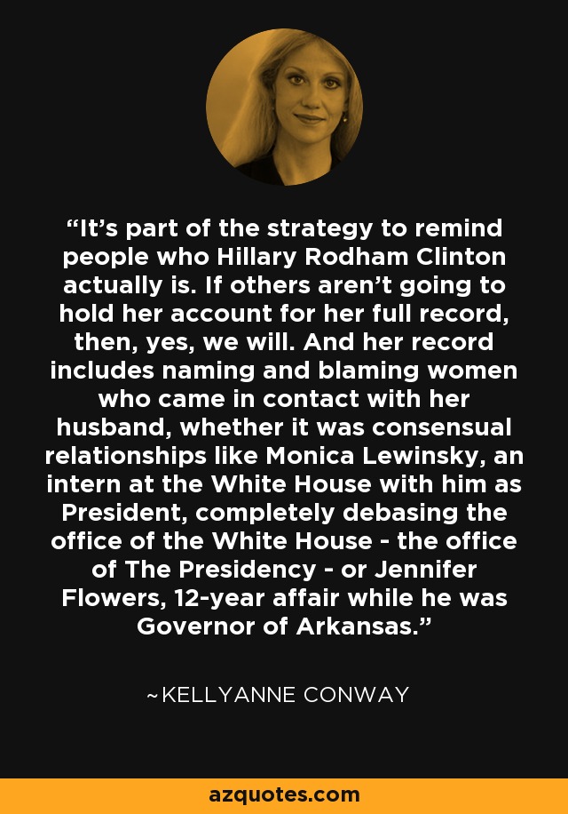 It's part of the strategy to remind people who Hillary Rodham Clinton actually is. If others aren't going to hold her account for her full record, then, yes, we will. And her record includes naming and blaming women who came in contact with her husband, whether it was consensual relationships like Monica Lewinsky, an intern at the White House with him as President, completely debasing the office of the White House - the office of The Presidency - or Jennifer Flowers, 12-year affair while he was Governor of Arkansas. - Kellyanne Conway