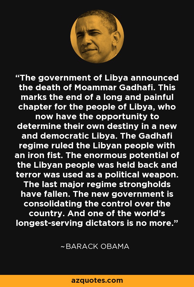 The government of Libya announced the death of Moammar Gadhafi. This marks the end of a long and painful chapter for the people of Libya, who now have the opportunity to determine their own destiny in a new and democratic Libya. The Gadhafi regime ruled the Libyan people with an iron fist. The enormous potential of the Libyan people was held back and terror was used as a political weapon. The last major regime strongholds have fallen. The new government is consolidating the control over the country. And one of the world's longest-serving dictators is no more. - Barack Obama