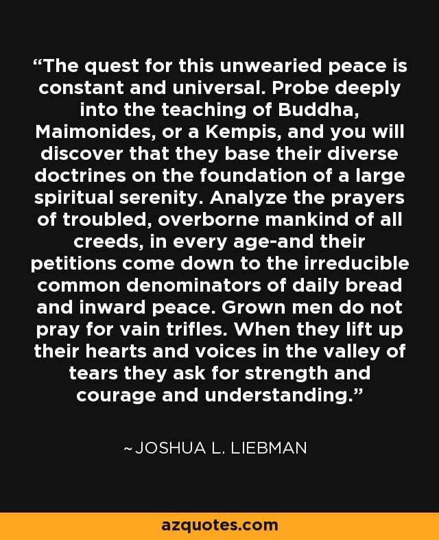 The quest for this unwearied peace is constant and universal. Probe deeply into the teaching of Buddha, Maimonides, or a Kempis, and you will discover that they base their diverse doctrines on the foundation of a large spiritual serenity. Analyze the prayers of troubled, overborne mankind of all creeds, in every age-and their petitions come down to the irreducible common denominators of daily bread and inward peace. Grown men do not pray for vain trifles. When they lift up their hearts and voices in the valley of tears they ask for strength and courage and understanding. - Joshua L. Liebman