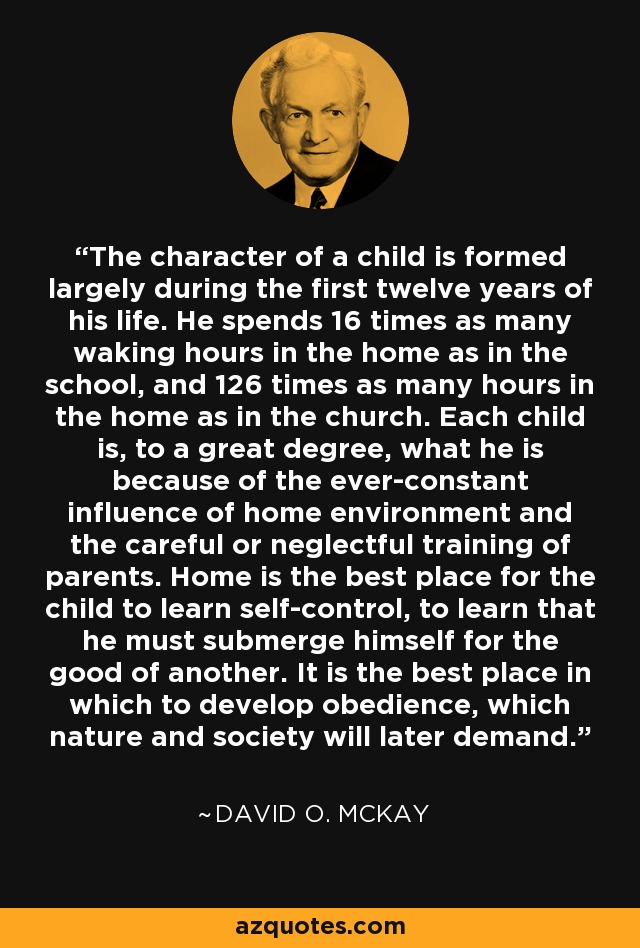 The character of a child is formed largely during the first twelve years of his life. He spends 16 times as many waking hours in the home as in the school, and 126 times as many hours in the home as in the church. Each child is, to a great degree, what he is because of the ever-constant influence of home environment and the careful or neglectful training of parents. Home is the best place for the child to learn self-control, to learn that he must submerge himself for the good of another. It is the best place in which to develop obedience, which nature and society will later demand. - David O. McKay