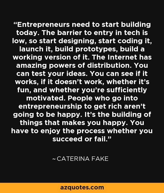 Entrepreneurs need to start building today. The barrier to entry in tech is low, so start designing, start coding it, launch it, build prototypes, build a working version of it. The Internet has amazing powers of distribution. You can test your ideas. You can see if it works, if it doesn't work, whether it's fun, and whether you're sufficiently motivated. People who go into entrepreneurship to get rich aren't going to be happy. It’s the building of things that makes you happy. You have to enjoy the process whether you succeed or fail. - Caterina Fake