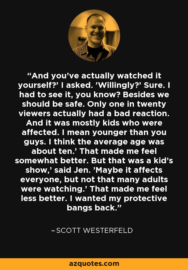And you've actually watched it yourself?' I asked. 'Willingly?' Sure. I had to see it, you know? Besides we should be safe. Only one in twenty viewers actually had a bad reaction. And it was mostly kids who were affected. I mean younger than you guys. I think the average age was about ten.' That made me feel somewhat better. But that was a kid's show,' said Jen. 'Maybe it affects everyone, but not that many adults were watching.' That made me feel less better. I wanted my protective bangs back. - Scott Westerfeld