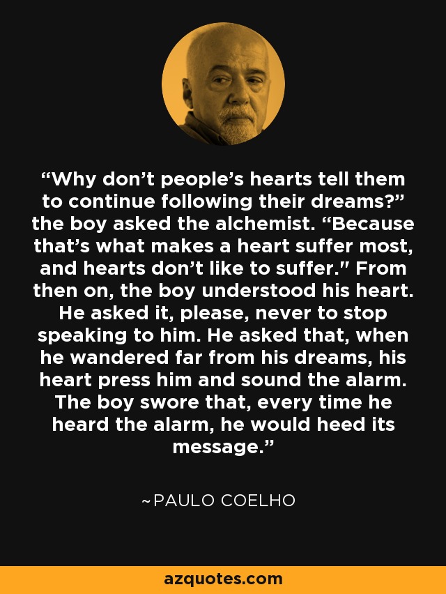 Why don’t people’s hearts tell them to continue following their dreams?” the boy asked the alchemist. “Because that’s what makes a heart suffer most, and hearts don’t like to suffer.