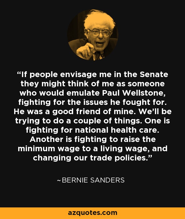 If people envisage me in the Senate they might think of me as someone who would emulate Paul Wellstone, fighting for the issues he fought for. He was a good friend of mine. We'll be trying to do a couple of things. One is fighting for national health care. Another is fighting to raise the minimum wage to a living wage, and changing our trade policies. - Bernie Sanders