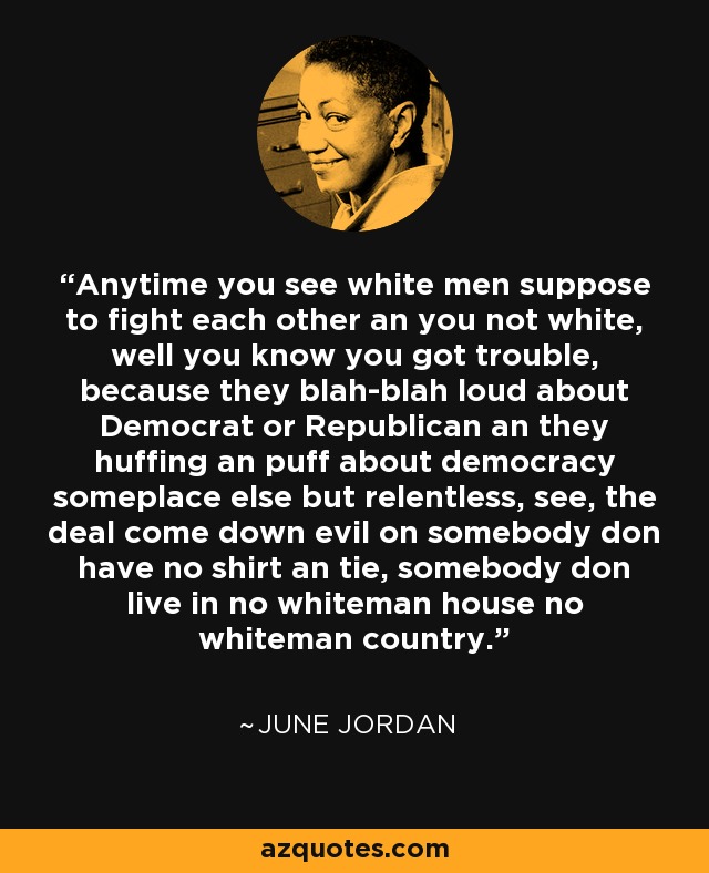 Anytime you see white men suppose to fight each other an you not white, well you know you got trouble, because they blah-blah loud about Democrat or Republican an they huffing an puff about democracy someplace else but relentless, see, the deal come down evil on somebody don have no shirt an tie, somebody don live in no whiteman house no whiteman country. - June Jordan