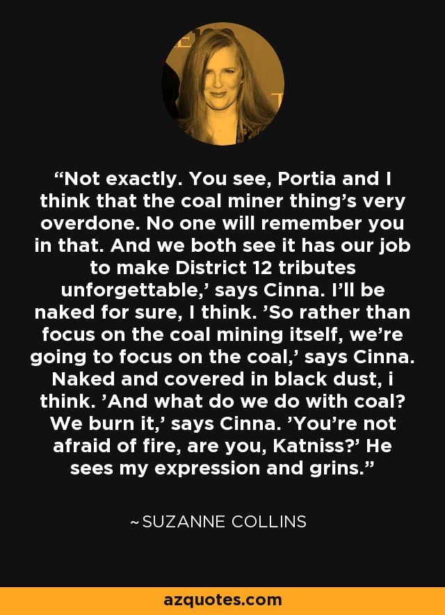 Not exactly. You see, Portia and I think that the coal miner thing's very overdone. No one will remember you in that. And we both see it has our job to make District 12 tributes unforgettable,' says Cinna. I'll be naked for sure, I think. 'So rather than focus on the coal mining itself, we're going to focus on the coal,' says Cinna. Naked and covered in black dust, i think. 'And what do we do with coal? We burn it,' says Cinna. 'You're not afraid of fire, are you, Katniss?' He sees my expression and grins. - Suzanne Collins