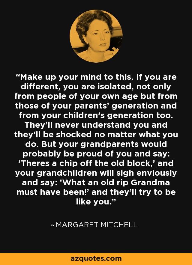 Make up your mind to this. If you are different, you are isolated, not only from people of your own age but from those of your parents' generation and from your children's generation too. They'll never understand you and they'll be shocked no matter what you do. But your grandparents would probably be proud of you and say: 'Theres a chip off the old block,' and your grandchildren will sigh enviously and say: 'What an old rip Grandma must have been!' and they'll try to be like you. - Margaret Mitchell