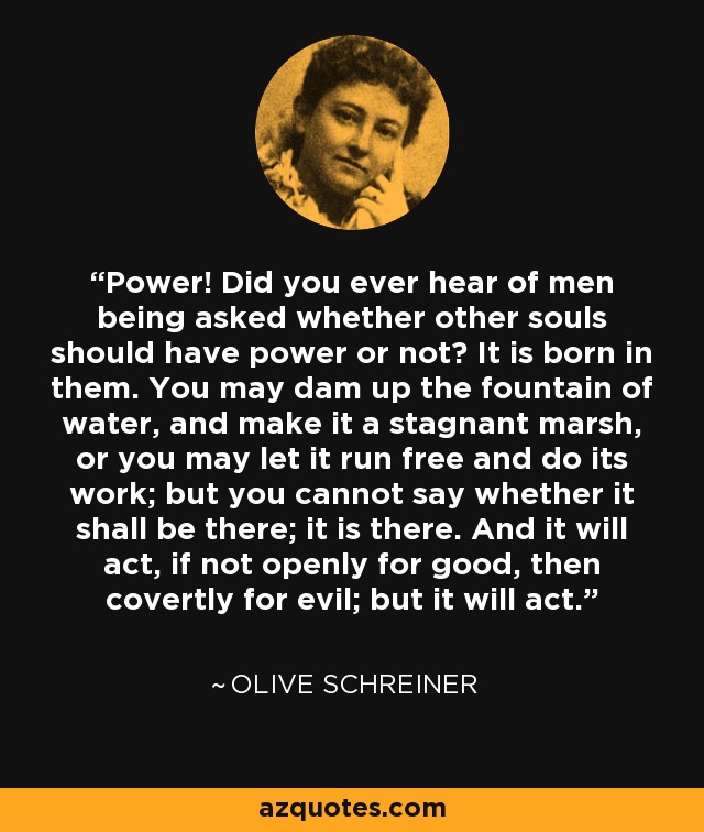 Power! Did you ever hear of men being asked whether other souls should have power or not? It is born in them. You may dam up the fountain of water, and make it a stagnant marsh, or you may let it run free and do its work; but you cannot say whether it shall be there; it is there. And it will act, if not openly for good, then covertly for evil; but it will act. - Olive Schreiner