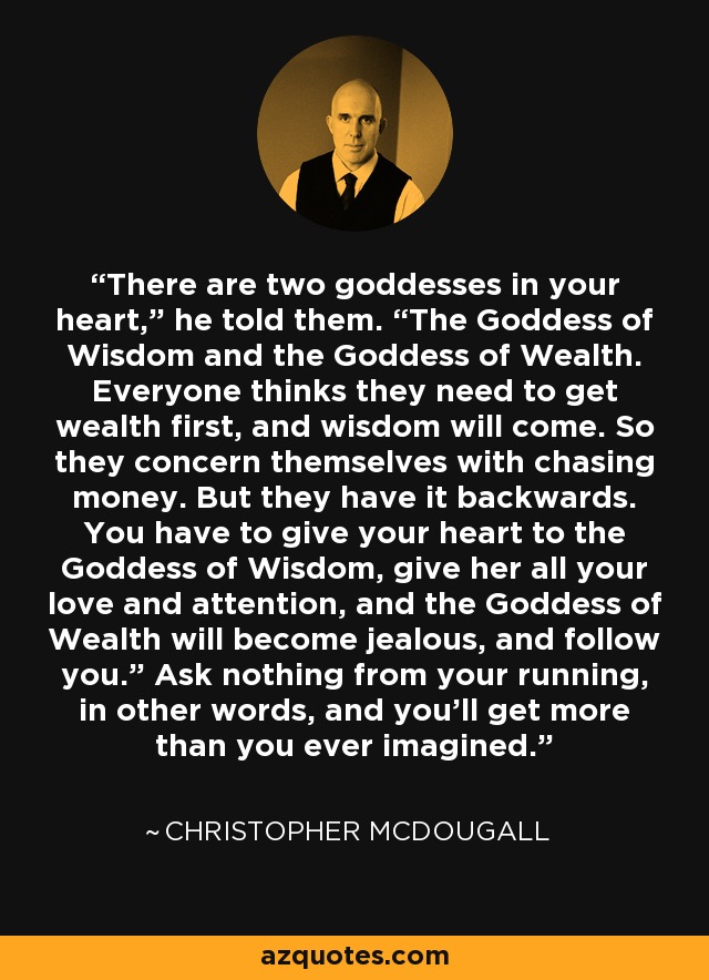 There are two goddesses in your heart,” he told them. “The Goddess of Wisdom and the Goddess of Wealth. Everyone thinks they need to get wealth first, and wisdom will come. So they concern themselves with chasing money. But they have it backwards. You have to give your heart to the Goddess of Wisdom, give her all your love and attention, and the Goddess of Wealth will become jealous, and follow you.” Ask nothing from your running, in other words, and you’ll get more than you ever imagined. - Christopher McDougall