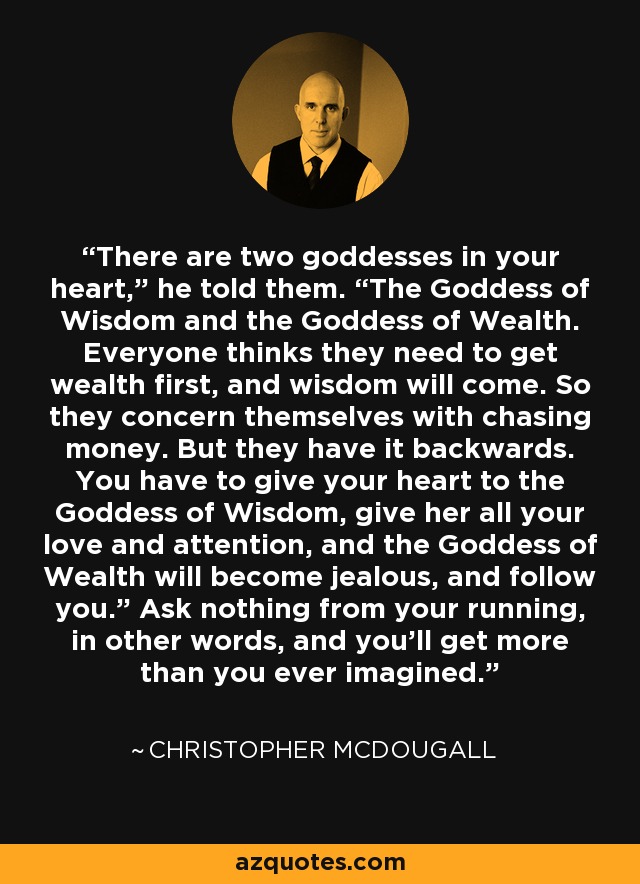 There are two goddesses in your heart,” he told them. “The Goddess of Wisdom and the Goddess of Wealth. Everyone thinks they need to get wealth first, and wisdom will come. So they concern themselves with chasing money. But they have it backwards. You have to give your heart to the Goddess of Wisdom, give her all your love and attention, and the Goddess of Wealth will become jealous, and follow you.” Ask nothing from your running, in other words, and you’ll get more than you ever imagined. - Christopher McDougall