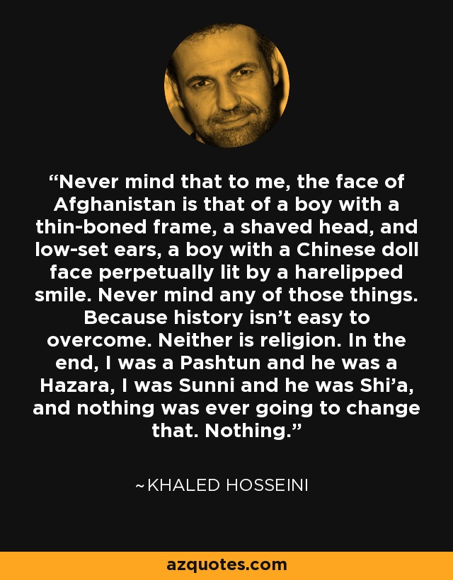 Never mind that to me, the face of Afghanistan is that of a boy with a thin-boned frame, a shaved head, and low-set ears, a boy with a Chinese doll face perpetually lit by a harelipped smile. Never mind any of those things. Because history isn't easy to overcome. Neither is religion. In the end, I was a Pashtun and he was a Hazara, I was Sunni and he was Shi'a, and nothing was ever going to change that. Nothing. - Khaled Hosseini