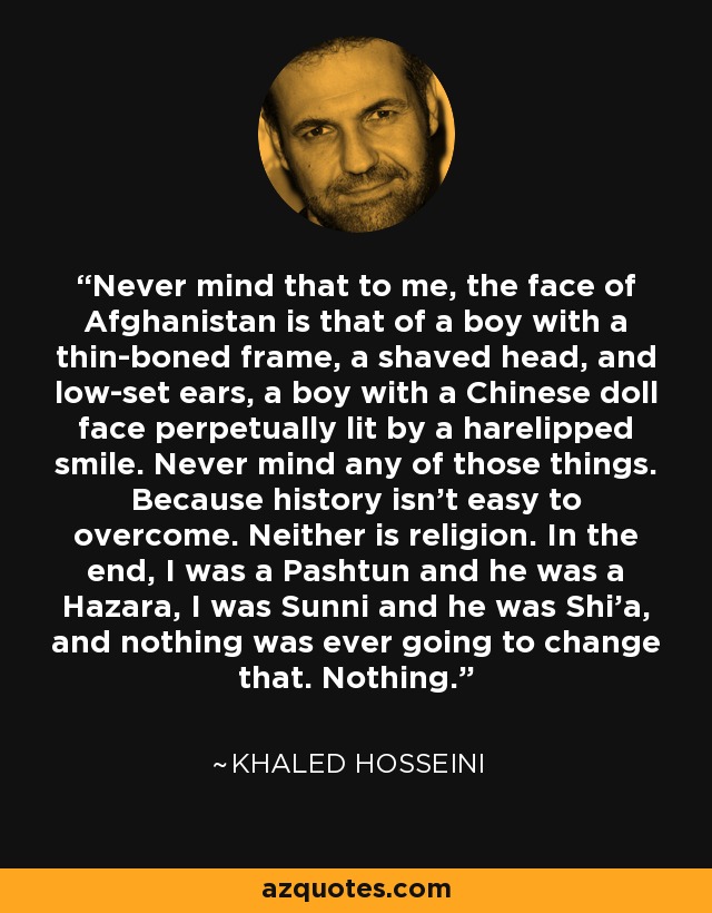 Never mind that to me, the face of Afghanistan is that of a boy with a thin-boned frame, a shaved head, and low-set ears, a boy with a Chinese doll face perpetually lit by a harelipped smile. Never mind any of those things. Because history isn't easy to overcome. Neither is religion. In the end, I was a Pashtun and he was a Hazara, I was Sunni and he was Shi'a, and nothing was ever going to change that. Nothing. - Khaled Hosseini