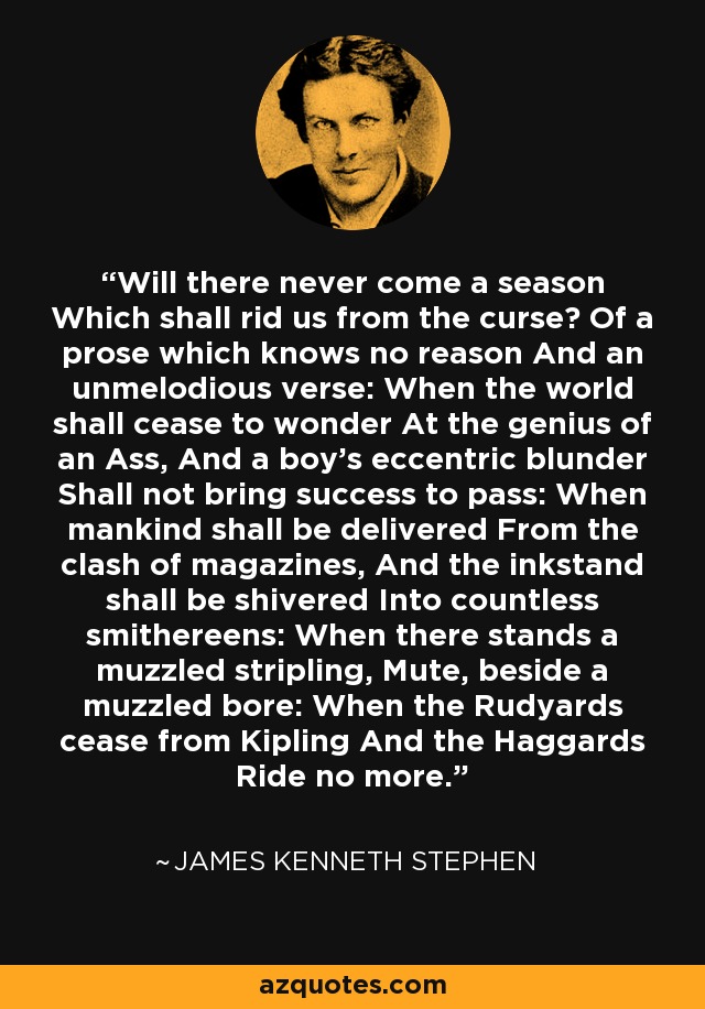 Will there never come a season Which shall rid us from the curse? Of a prose which knows no reason And an unmelodious verse: When the world shall cease to wonder At the genius of an Ass, And a boy's eccentric blunder Shall not bring success to pass: When mankind shall be delivered From the clash of magazines, And the inkstand shall be shivered Into countless smithereens: When there stands a muzzled stripling, Mute, beside a muzzled bore: When the Rudyards cease from Kipling And the Haggards Ride no more. - James Kenneth Stephen