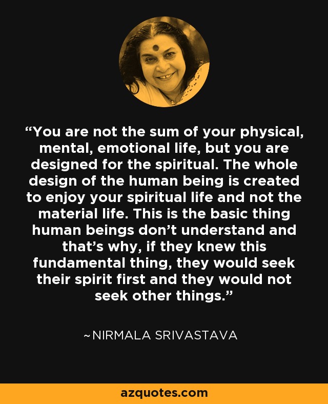 You are not the sum of your physical, mental, emotional life, but you are designed for the spiritual. The whole design of the human being is created to enjoy your spiritual life and not the material life. This is the basic thing human beings don't understand and that's why, if they knew this fundamental thing, they would seek their spirit first and they would not seek other things. - Nirmala Srivastava