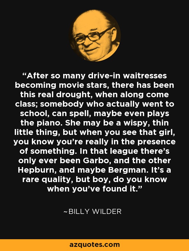 After so many drive-in waitresses becoming movie stars, there has been this real drought, when along come class; somebody who actually went to school, can spell, maybe even plays the piano. She may be a wispy, thin little thing, but when you see that girl, you know you're really in the presence of something. In that league there's only ever been Garbo, and the other Hepburn, and maybe Bergman. It's a rare quality, but boy, do you know when you've found it. - Billy Wilder