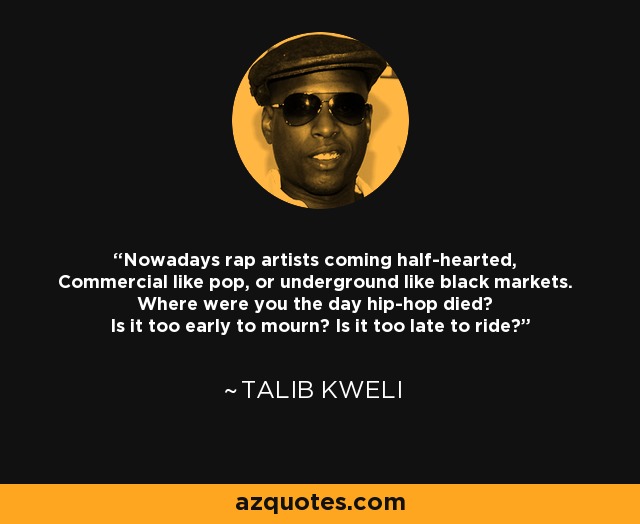 Nowadays rap artists coming half-hearted, Commercial like pop, or underground like black markets. Where were you the day hip-hop died? Is it too early to mourn? Is it too late to ride? - Talib Kweli