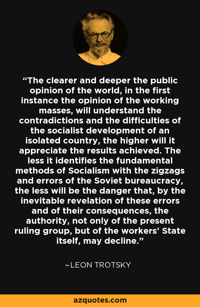 The clearer and deeper the public opinion of the world, in the first instance the opinion of the working masses, will understand the contradictions and the difficulties of the socialist development of an isolated country, the higher will it appreciate the results achieved. The less it identifies the fundamental methods of Socialism with the zigzags and errors of the Soviet bureaucracy, the less will be the danger that, by the inevitable revelation of these errors and of their consequences, the authority, not only of the present ruling group, but of the workers' State itself, may decline. - Leon Trotsky