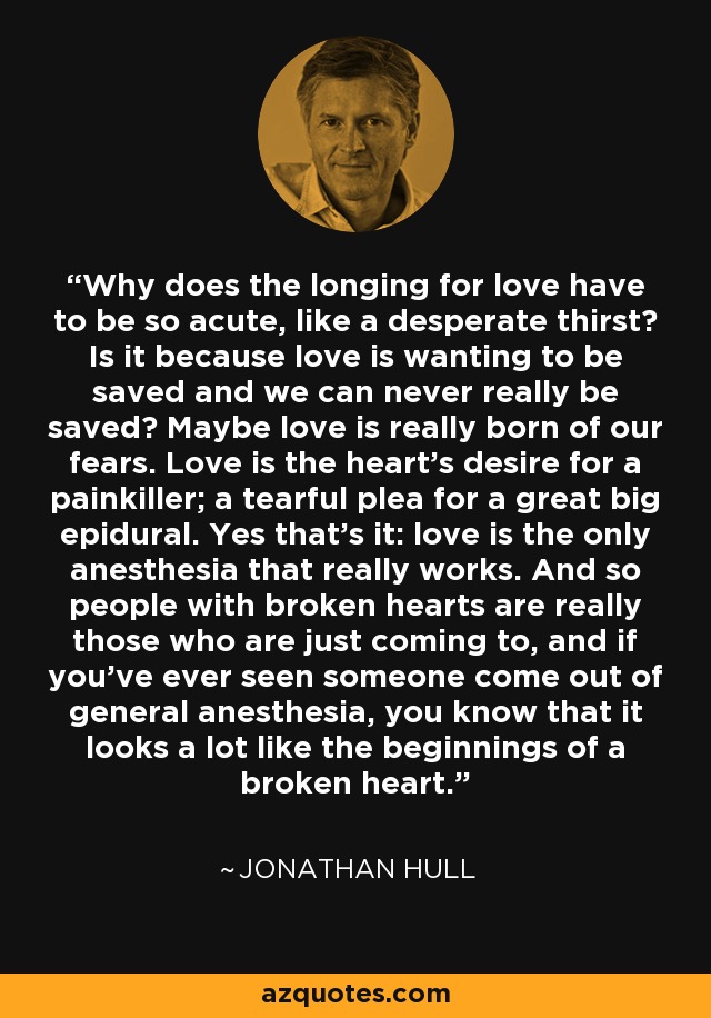 Why does the longing for love have to be so acute, like a desperate thirst? Is it because love is wanting to be saved and we can never really be saved? Maybe love is really born of our fears. Love is the heart’s desire for a painkiller; a tearful plea for a great big epidural. Yes that’s it: love is the only anesthesia that really works. And so people with broken hearts are really those who are just coming to, and if you’ve ever seen someone come out of general anesthesia, you know that it looks a lot like the beginnings of a broken heart. - Jonathan Hull