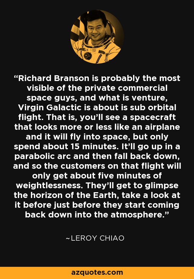 Richard Branson is probably the most visible of the private commercial space guys, and what is venture, Virgin Galactic is about is sub orbital flight. That is, you'll see a spacecraft that looks more or less like an airplane and it will fly into space, but only spend about 15 minutes. It'll go up in a parabolic arc and then fall back down, and so the customers on that flight will only get about five minutes of weightlessness. They'll get to glimpse the horizon of the Earth, take a look at it before just before they start coming back down into the atmosphere. - Leroy Chiao