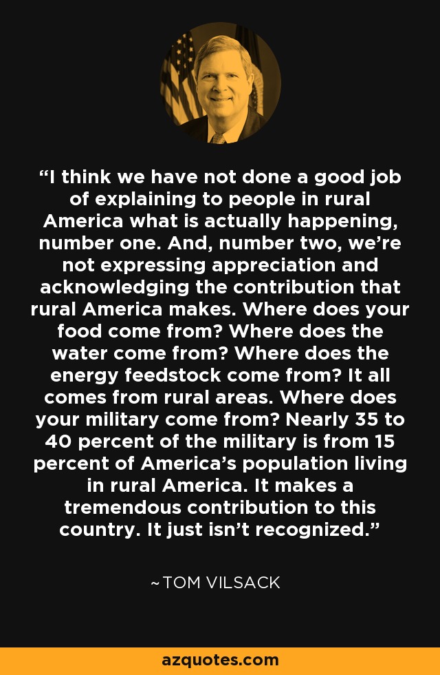 I think we have not done a good job of explaining to people in rural America what is actually happening, number one. And, number two, we're not expressing appreciation and acknowledging the contribution that rural America makes. Where does your food come from? Where does the water come from? Where does the energy feedstock come from? It all comes from rural areas. Where does your military come from? Nearly 35 to 40 percent of the military is from 15 percent of America's population living in rural America. It makes a tremendous contribution to this country. It just isn't recognized. - Tom Vilsack