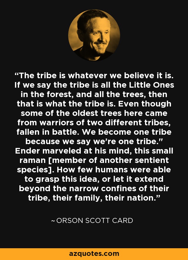 The tribe is whatever we believe it is. If we say the tribe is all the Little Ones in the forest, and all the trees, then that is what the tribe is. Even though some of the oldest trees here came from warriors of two different tribes, fallen in battle. We become one tribe because we say we're one tribe.