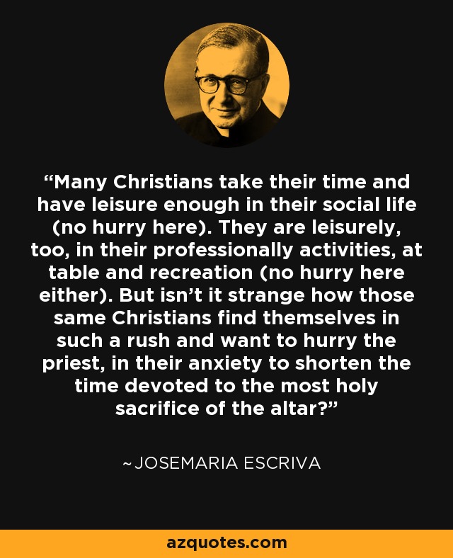 Many Christians take their time and have leisure enough in their social life (no hurry here). They are leisurely, too, in their professionally activities, at table and recreation (no hurry here either). But isn't it strange how those same Christians find themselves in such a rush and want to hurry the priest, in their anxiety to shorten the time devoted to the most holy sacrifice of the altar? - Josemaria Escriva